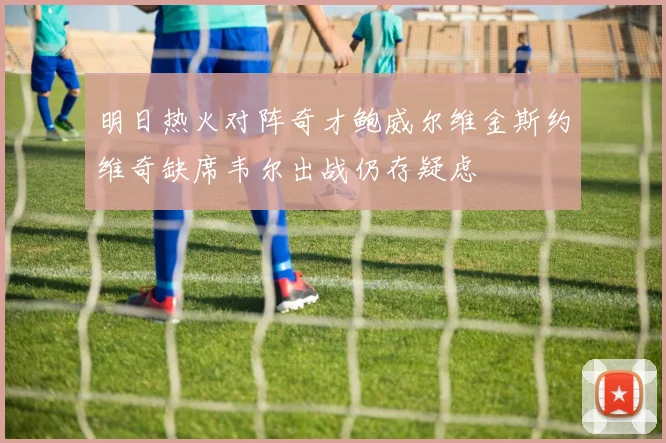 明日热火对阵奇才鲍威尔维金斯约维奇缺席韦尔出战仍存疑虑