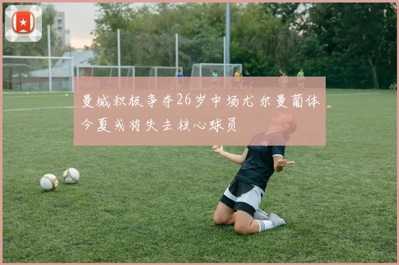 曼城积极争夺26岁中场尤尔曼葡体今夏或将失去核心球员