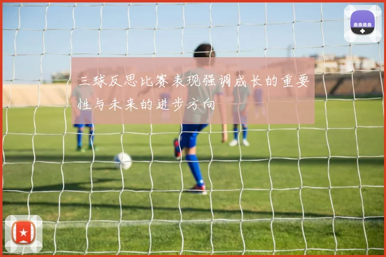 三球反思比赛表现强调成长的重要性与未来的进步方向