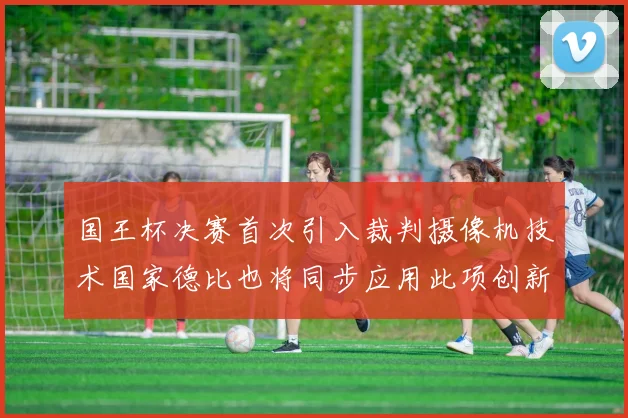 国王杯决赛首次引入裁判摄像机技术国家德比也将同步应用此项创新