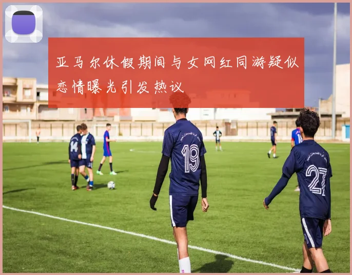 亚马尔休假期间与女网红同游疑似恋情曝光引发热议