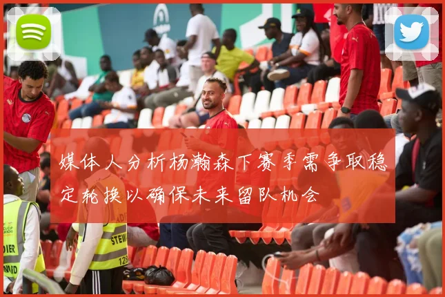 媒体人分析杨瀚森下赛季需争取稳定轮换以确保未来留队机会