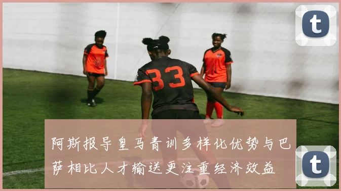 阿斯报导皇马青训多样化优势与巴萨相比人才输送更注重经济效益