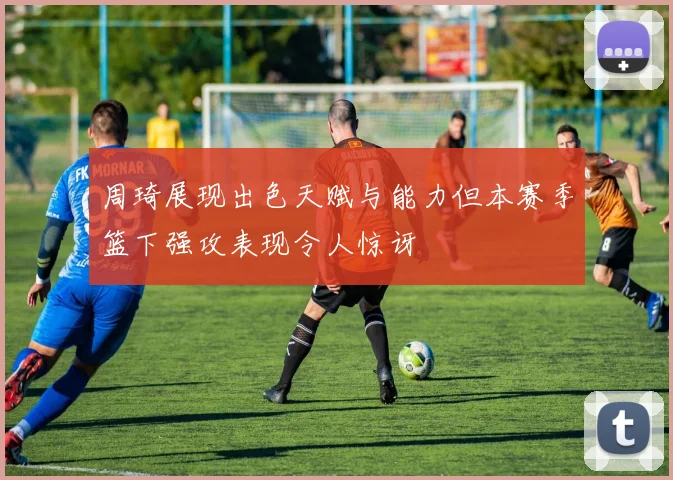 周琦展现出色天赋与能力但本赛季篮下强攻表现令人惊讶