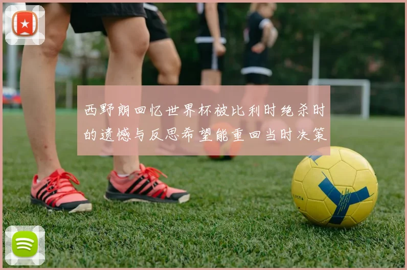 西野朗回忆世界杯被比利时绝杀时的遗憾与反思希望能重回当时决策时刻