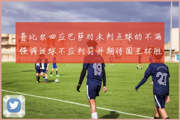 普比尔回应巴萨对未判点球的不满强调该球不应判罚并期待国王杯胜利