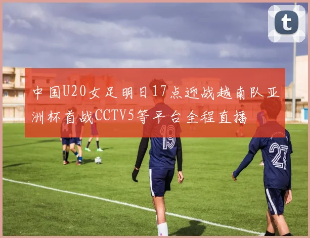 中国U20女足明日17点迎战越南队亚洲杯首战CCTV5等平台全程直播