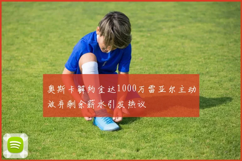 奥斯卡解约金达1000万雷亚尔主动放弃剩余薪水引发热议